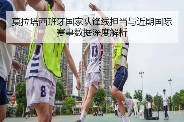 莫拉塔西班牙国家队锋线担当与近期国际赛事数据深度解析